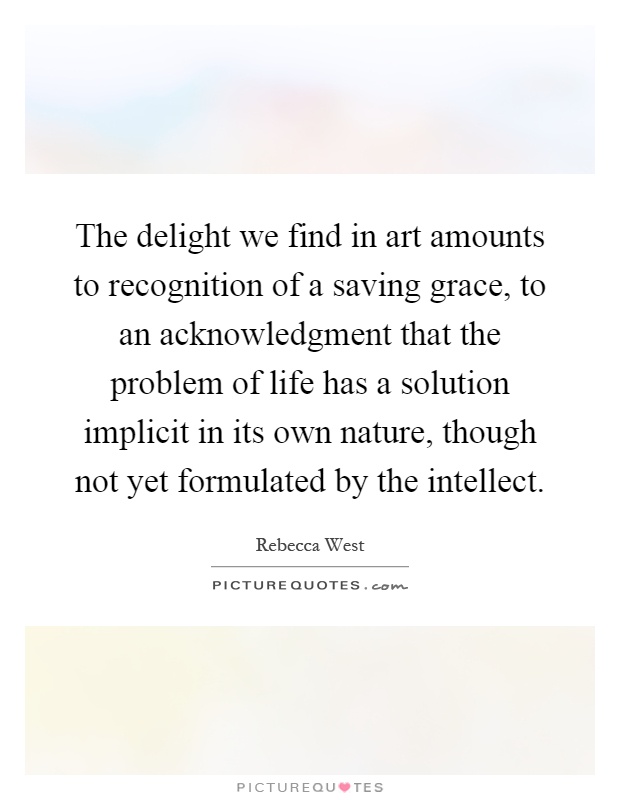 The delight we find in art amounts to recognition of a saving grace, to an acknowledgment that the problem of life has a solution implicit in its own nature, though not yet formulated by the intellect Picture Quote #1