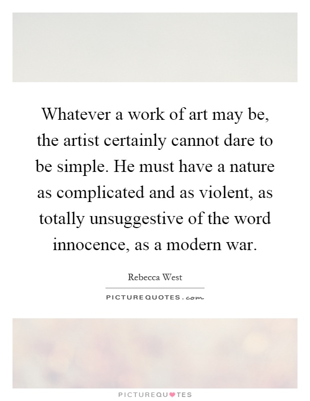 Whatever a work of art may be, the artist certainly cannot dare to be simple. He must have a nature as complicated and as violent, as totally unsuggestive of the word innocence, as a modern war Picture Quote #1