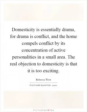 Domesticity is essentially drama, for drama is conflict, and the home compels conflict by its concentration of active personalities in a small area. The real objection to domesticity is that it is too exciting Picture Quote #1
