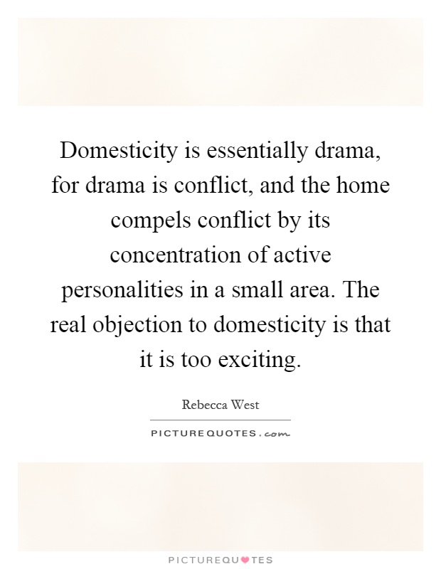 Domesticity is essentially drama, for drama is conflict, and the home compels conflict by its concentration of active personalities in a small area. The real objection to domesticity is that it is too exciting Picture Quote #1