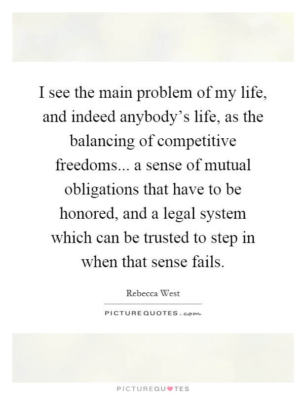 I see the main problem of my life, and indeed anybody's life, as the balancing of competitive freedoms... a sense of mutual obligations that have to be honored, and a legal system which can be trusted to step in when that sense fails Picture Quote #1