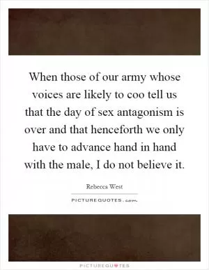 When those of our army whose voices are likely to coo tell us that the day of sex antagonism is over and that henceforth we only have to advance hand in hand with the male, I do not believe it Picture Quote #1