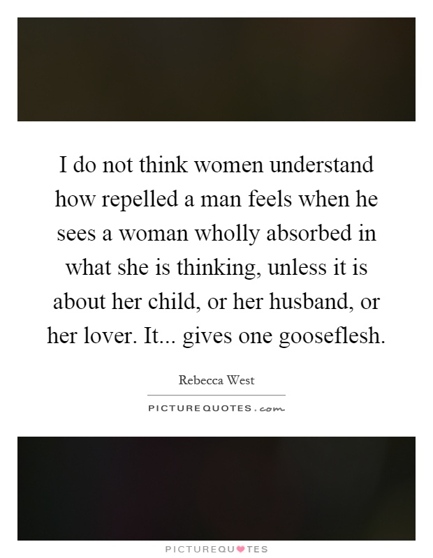 I do not think women understand how repelled a man feels when he sees a woman wholly absorbed in what she is thinking, unless it is about her child, or her husband, or her lover. It... gives one gooseflesh Picture Quote #1