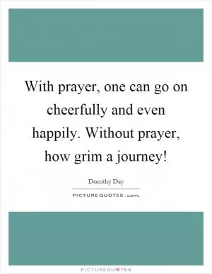 With prayer, one can go on cheerfully and even happily. Without prayer, how grim a journey! Picture Quote #1