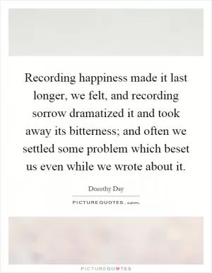 Recording happiness made it last longer, we felt, and recording sorrow dramatized it and took away its bitterness; and often we settled some problem which beset us even while we wrote about it Picture Quote #1