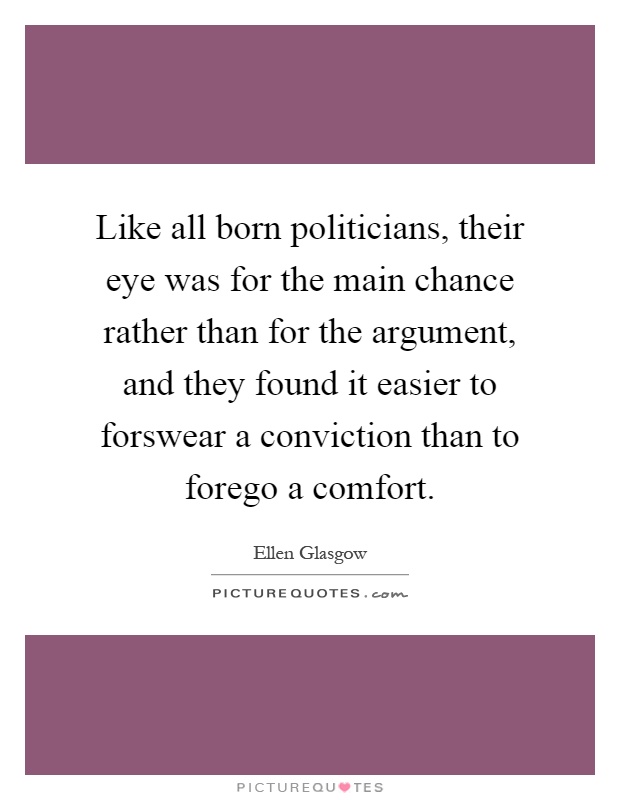 Like all born politicians, their eye was for the main chance rather than for the argument, and they found it easier to forswear a conviction than to forego a comfort Picture Quote #1