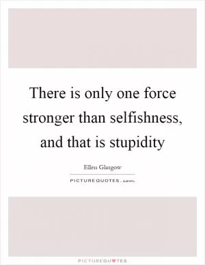 There is only one force stronger than selfishness, and that is stupidity Picture Quote #1