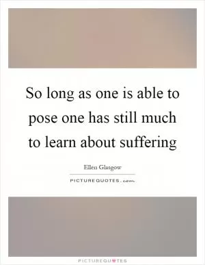 So long as one is able to pose one has still much to learn about suffering Picture Quote #1