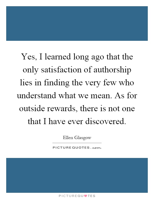 Yes, I learned long ago that the only satisfaction of authorship lies in finding the very few who understand what we mean. As for outside rewards, there is not one that I have ever discovered Picture Quote #1