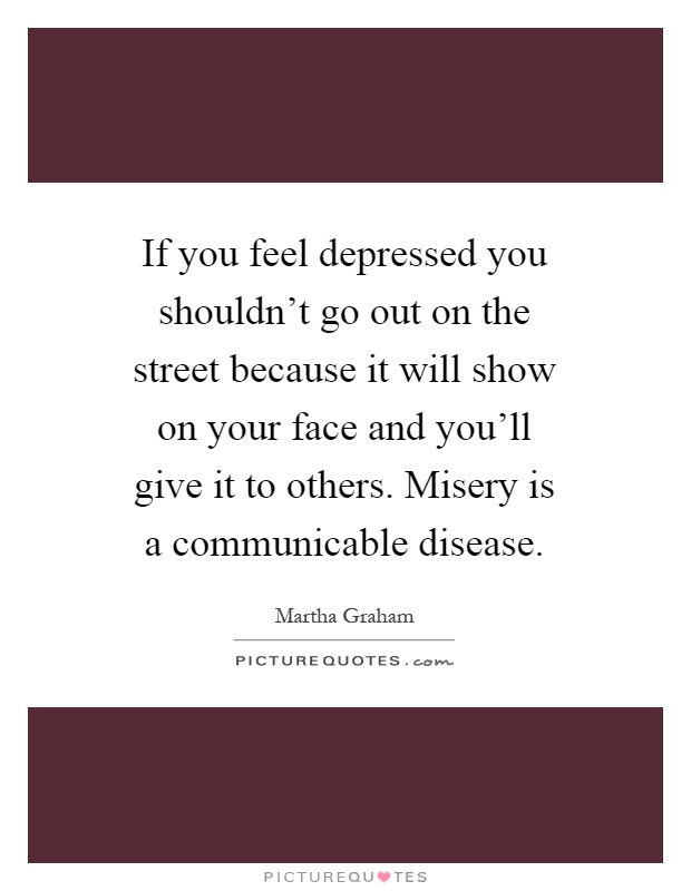 If you feel depressed you shouldn't go out on the street because it will show on your face and you'll give it to others. Misery is a communicable disease Picture Quote #1