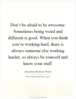 Don’t be afraid to be awesome. Sometimes being weird and different is good. When you think you’re working hard, there is always someone else working harder, so always be yourself and know your stuff Picture Quote #1