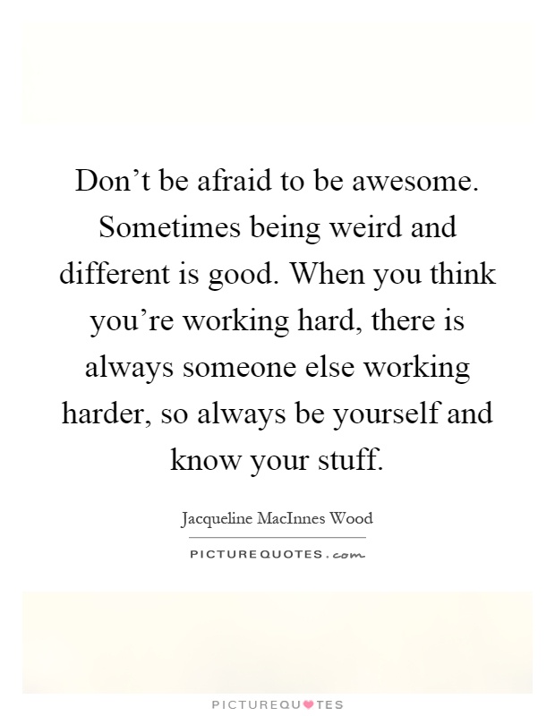 Don't be afraid to be awesome. Sometimes being weird and different is good. When you think you're working hard, there is always someone else working harder, so always be yourself and know your stuff Picture Quote #1