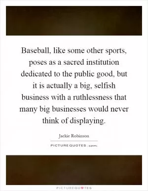 Baseball, like some other sports, poses as a sacred institution dedicated to the public good, but it is actually a big, selfish business with a ruthlessness that many big businesses would never think of displaying Picture Quote #1