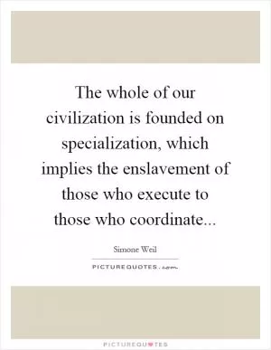 The whole of our civilization is founded on specialization, which implies the enslavement of those who execute to those who coordinate Picture Quote #1