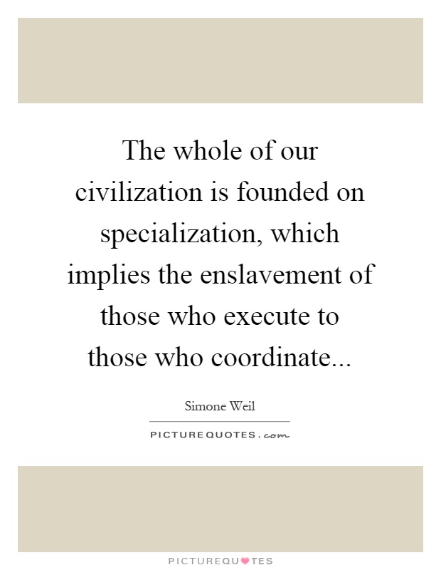 The whole of our civilization is founded on specialization, which implies the enslavement of those who execute to those who coordinate Picture Quote #1
