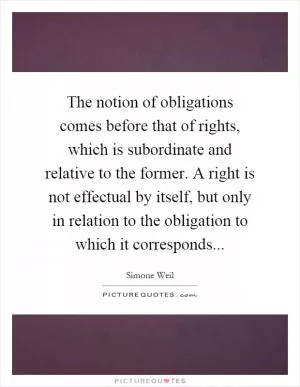The notion of obligations comes before that of rights, which is subordinate and relative to the former. A right is not effectual by itself, but only in relation to the obligation to which it corresponds Picture Quote #1
