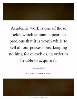 Academic work is one of those fields which contain a pearl so precious that it is worth while to sell all our possessions, keeping nothing for ourselves, in order to be able to acquire it Picture Quote #1