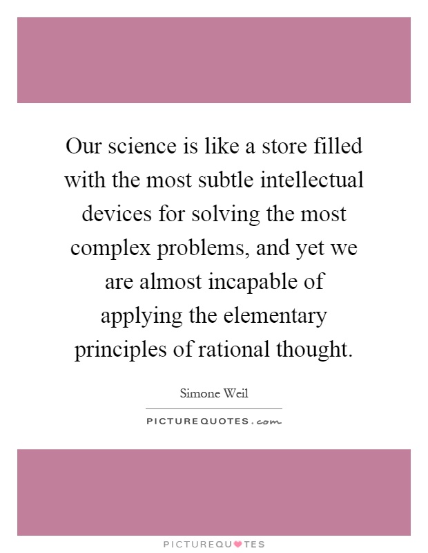 Our science is like a store filled with the most subtle intellectual devices for solving the most complex problems, and yet we are almost incapable of applying the elementary principles of rational thought Picture Quote #1