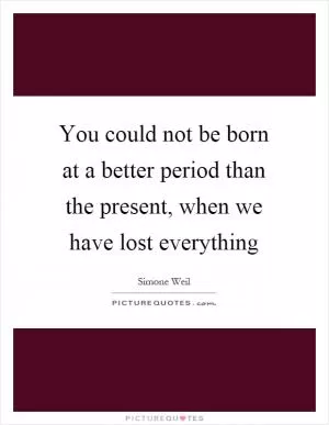 You could not be born at a better period than the present, when we have lost everything Picture Quote #1