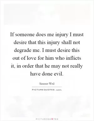 If someone does me injury I must desire that this injury shall not degrade me. I must desire this out of love for him who inflicts it, in order that he may not really have done evil Picture Quote #1
