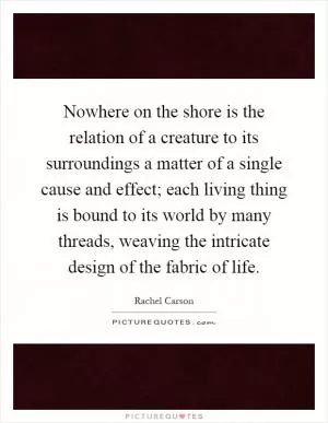 Nowhere on the shore is the relation of a creature to its surroundings a matter of a single cause and effect; each living thing is bound to its world by many threads, weaving the intricate design of the fabric of life Picture Quote #1
