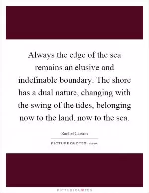 Always the edge of the sea remains an elusive and indefinable boundary. The shore has a dual nature, changing with the swing of the tides, belonging now to the land, now to the sea Picture Quote #1