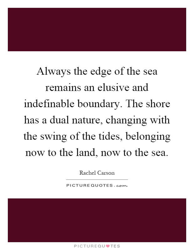 Always the edge of the sea remains an elusive and indefinable boundary. The shore has a dual nature, changing with the swing of the tides, belonging now to the land, now to the sea Picture Quote #1