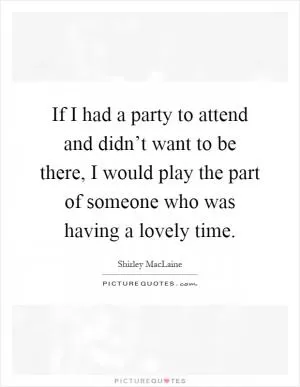 If I had a party to attend and didn’t want to be there, I would play the part of someone who was having a lovely time Picture Quote #1