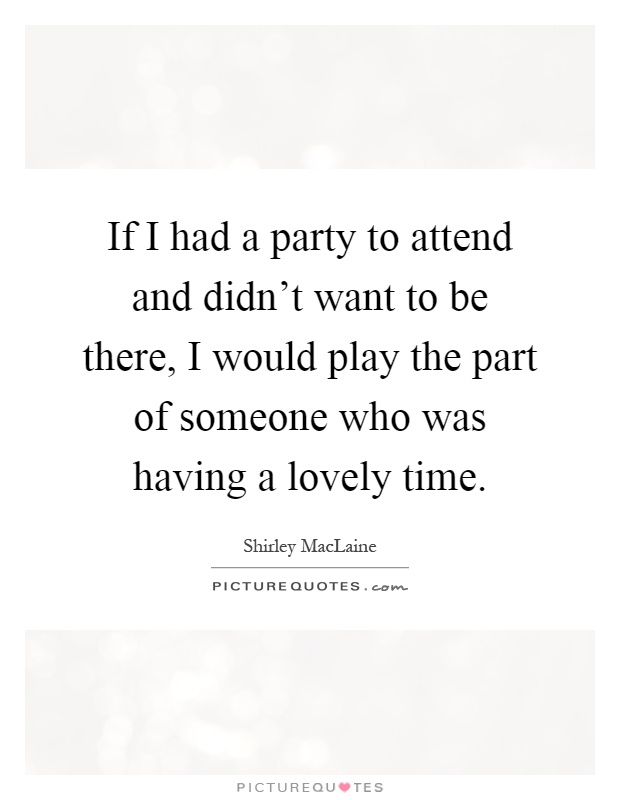 If I had a party to attend and didn't want to be there, I would play the part of someone who was having a lovely time Picture Quote #1
