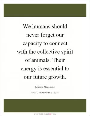 We humans should never forget our capacity to connect with the collective spirit of animals. Their energy is essential to our future growth Picture Quote #1
