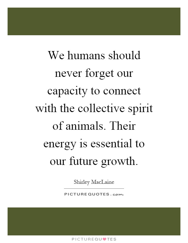 We humans should never forget our capacity to connect with the collective spirit of animals. Their energy is essential to our future growth Picture Quote #1