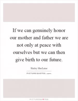 If we can genuinely honor our mother and father we are not only at peace with ourselves but we can then give birth to our future Picture Quote #1