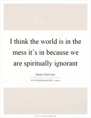 I think the world is in the mess it’s in because we are spiritually ignorant Picture Quote #1