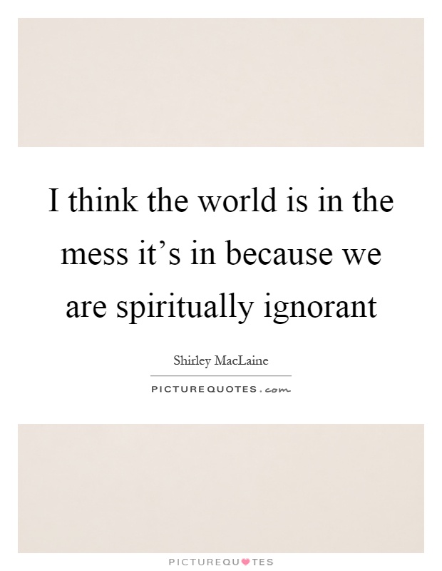 I think the world is in the mess it's in because we are spiritually ignorant Picture Quote #1