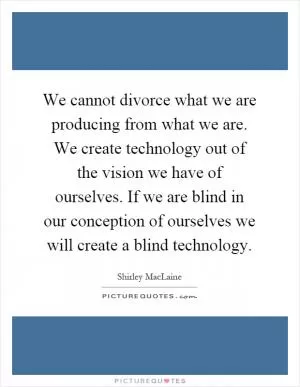 We cannot divorce what we are producing from what we are. We create technology out of the vision we have of ourselves. If we are blind in our conception of ourselves we will create a blind technology Picture Quote #1