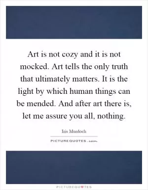 Art is not cozy and it is not mocked. Art tells the only truth that ultimately matters. It is the light by which human things can be mended. And after art there is, let me assure you all, nothing Picture Quote #1