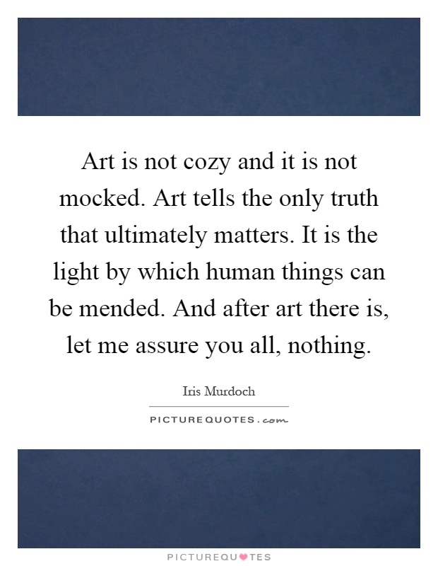 Art is not cozy and it is not mocked. Art tells the only truth that ultimately matters. It is the light by which human things can be mended. And after art there is, let me assure you all, nothing Picture Quote #1