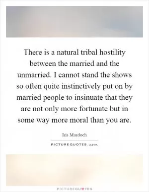 There is a natural tribal hostility between the married and the unmarried. I cannot stand the shows so often quite instinctively put on by married people to insinuate that they are not only more fortunate but in some way more moral than you are Picture Quote #1