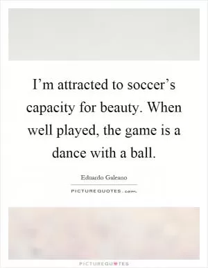 I’m attracted to soccer’s capacity for beauty. When well played, the game is a dance with a ball Picture Quote #1