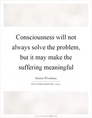 Consciousness will not always solve the problem, but it may make the suffering meaningful Picture Quote #1