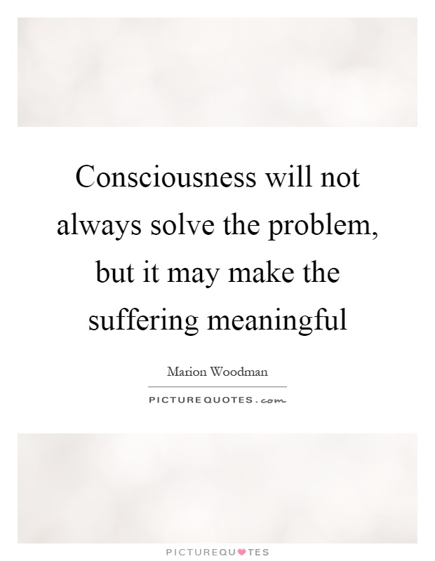 Consciousness will not always solve the problem, but it may make the suffering meaningful Picture Quote #1