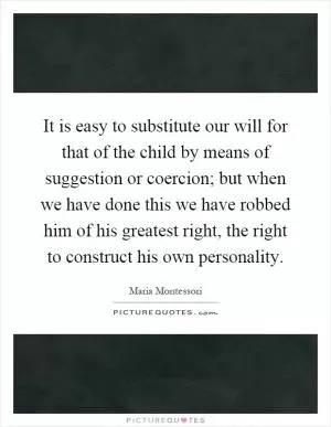 It is easy to substitute our will for that of the child by means of suggestion or coercion; but when we have done this we have robbed him of his greatest right, the right to construct his own personality Picture Quote #1