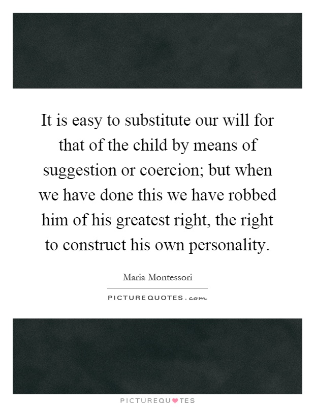 It is easy to substitute our will for that of the child by means of suggestion or coercion; but when we have done this we have robbed him of his greatest right, the right to construct his own personality Picture Quote #1