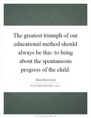 The greatest triumph of our educational method should always be this: to bring about the spontaneous progress of the child Picture Quote #1