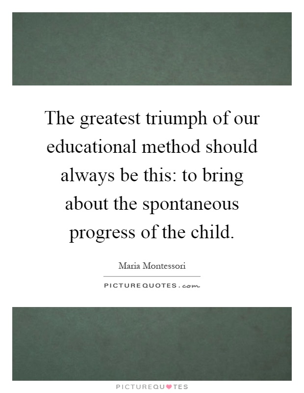 The greatest triumph of our educational method should always be this: to bring about the spontaneous progress of the child Picture Quote #1