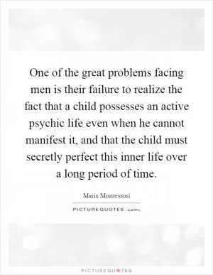 One of the great problems facing men is their failure to realize the fact that a child possesses an active psychic life even when he cannot manifest it, and that the child must secretly perfect this inner life over a long period of time Picture Quote #1