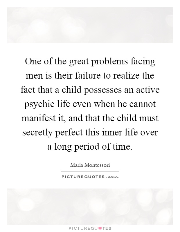 One of the great problems facing men is their failure to realize the fact that a child possesses an active psychic life even when he cannot manifest it, and that the child must secretly perfect this inner life over a long period of time Picture Quote #1