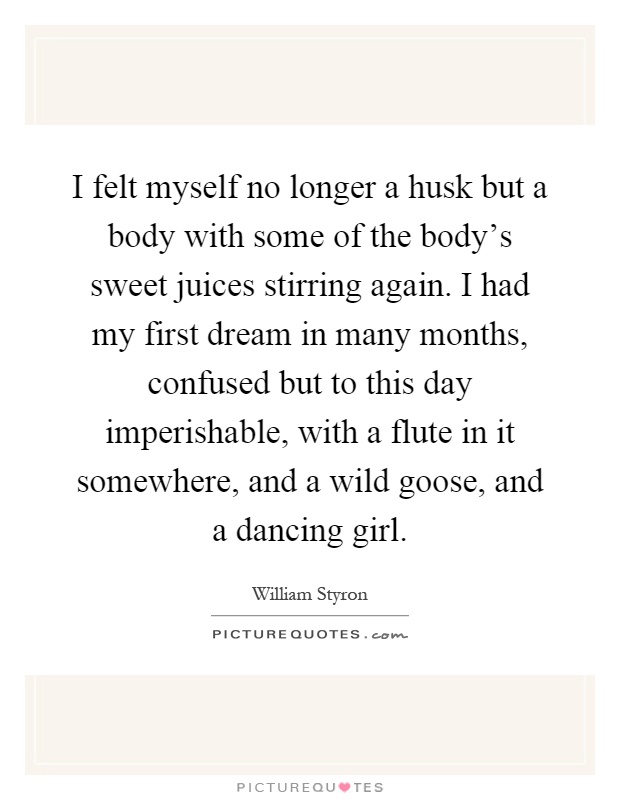 I felt myself no longer a husk but a body with some of the body's sweet juices stirring again. I had my first dream in many months, confused but to this day imperishable, with a flute in it somewhere, and a wild goose, and a dancing girl Picture Quote #1