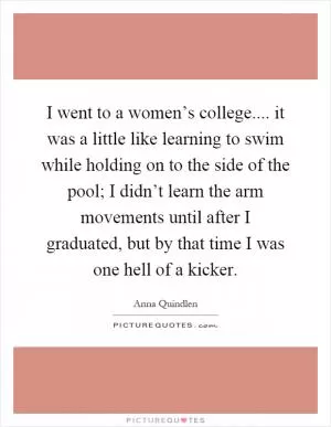 I went to a women’s college.... it was a little like learning to swim while holding on to the side of the pool; I didn’t learn the arm movements until after I graduated, but by that time I was one hell of a kicker Picture Quote #1