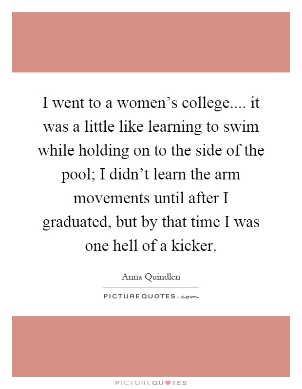 I went to a women's college.... it was a little like learning to swim while holding on to the side of the pool; I didn't learn the arm movements until after I graduated, but by that time I was one hell of a kicker Picture Quote #1